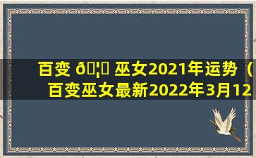 百变 🦉 巫女2021年运势（百变巫女最新2022年3月12星座运势）